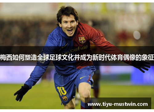 梅西如何塑造全球足球文化并成为新时代体育偶像的象征