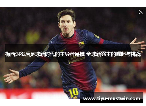 梅西退役后足球新时代的主导者是谁 全球新霸主的崛起与挑战