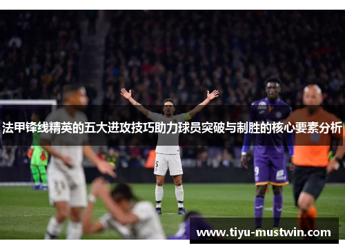 法甲锋线精英的五大进攻技巧助力球员突破与制胜的核心要素分析
