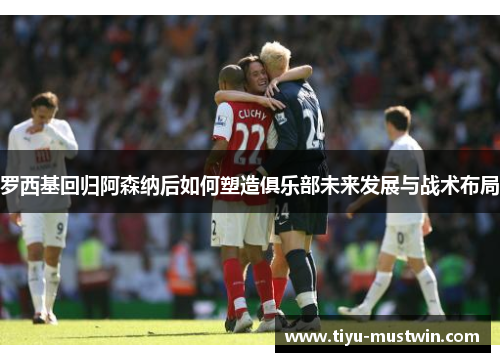 罗西基回归阿森纳后如何塑造俱乐部未来发展与战术布局