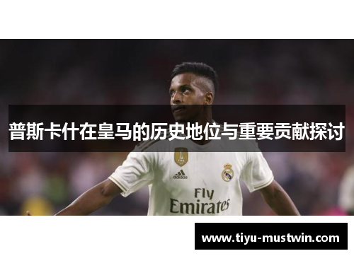 普斯卡什在皇马的历史地位与重要贡献探讨